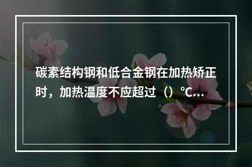 碳素结构钢和低合金钢在加热矫正时，加热温度不应超过（）℃。