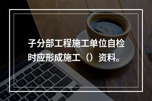 子分部工程施工单位自检时应形成施工（）资料。