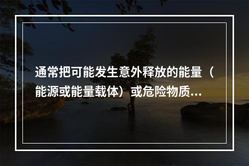 通常把可能发生意外释放的能量（能源或能量载体）或危险物质称为