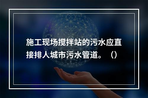 施工现场搅拌站的污水应直接排人城市污水管道。（）