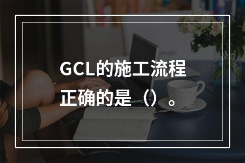 GCL的施工流程正确的是（）。