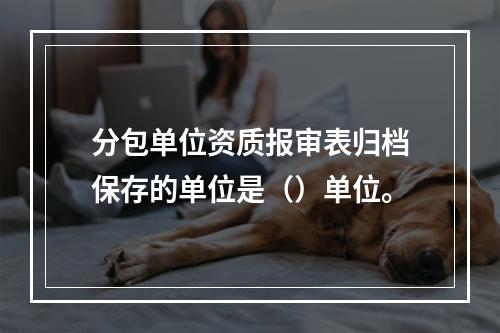 分包单位资质报审表归档保存的单位是（）单位。