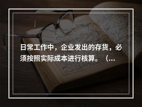 日常工作中，企业发出的存货，必须按照实际成本进行核算。（　）