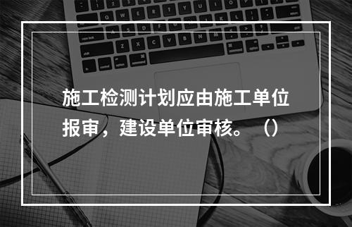 施工检测计划应由施工单位报审，建设单位审核。（）