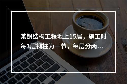 某钢结构工程地上15层，施工时每3层钢柱为一节，每层分两个施