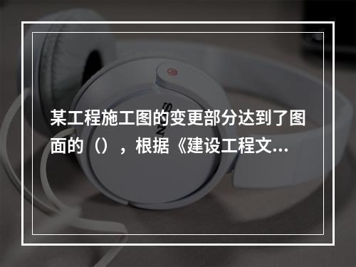 某工程施工图的变更部分达到了图面的（），根据《建设工程文件归