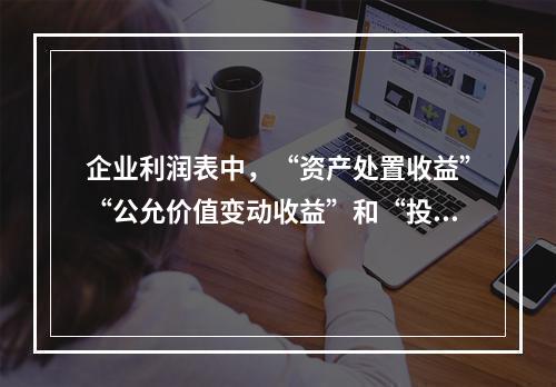 企业利润表中，“资产处置收益”“公允价值变动收益”和“投资收