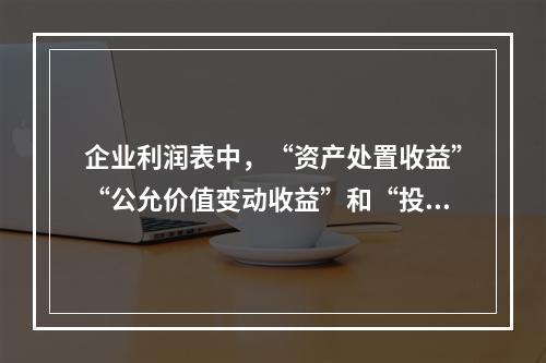 企业利润表中，“资产处置收益”“公允价值变动收益”和“投资收