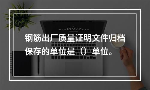 钢筋出厂质量证明文件归档保存的单位是（）单位。