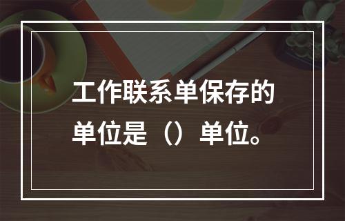 工作联系单保存的单位是（）单位。