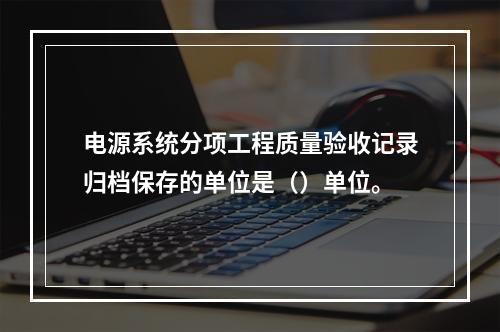 电源系统分项工程质量验收记录归档保存的单位是（）单位。