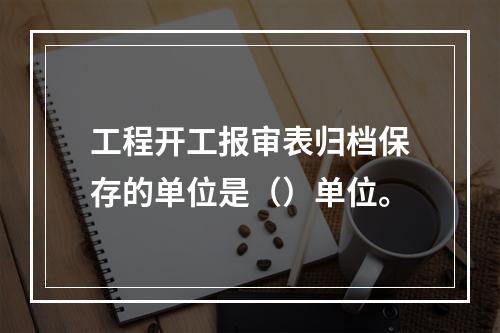 工程开工报审表归档保存的单位是（）单位。