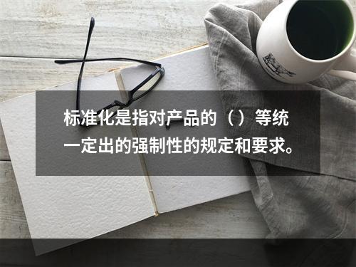 标准化是指对产品的（ ）等统一定出的强制性的规定和要求。