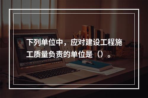 下列单位中，应对建设工程施工质量负责的单位是（）。