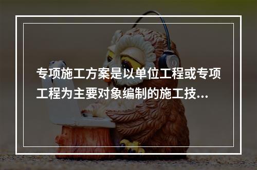 专项施工方案是以单位工程或专项工程为主要对象编制的施工技术与