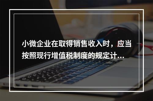 小微企业在取得销售收入时，应当按照现行增值税制度的规定计算应