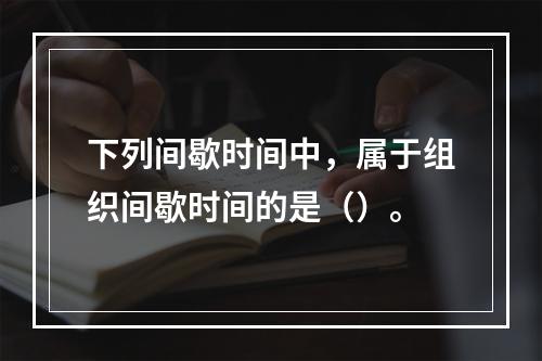 下列间歇时间中，属于组织间歇时间的是（）。