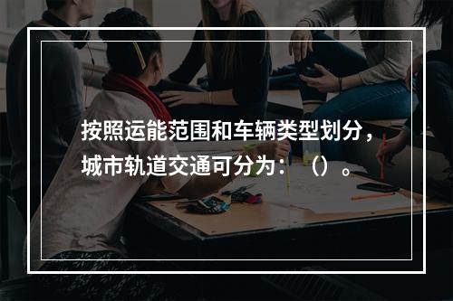 按照运能范围和车辆类型划分，城市轨道交通可分为：（）。