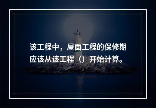 该工程中，屋面工程的保修期应该从该工程（）开始计算。