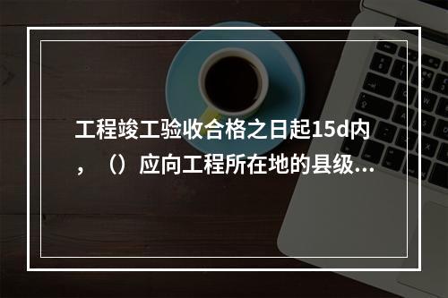 工程竣工验收合格之日起15d内，（）应向工程所在地的县级以上