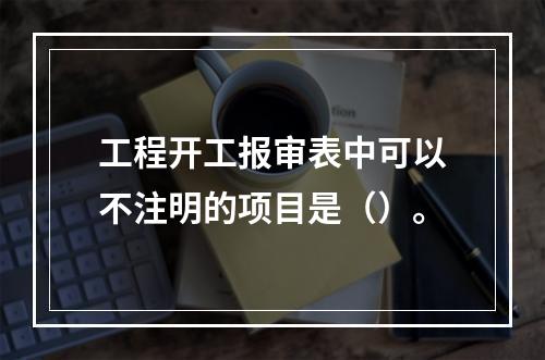 工程开工报审表中可以不注明的项目是（）。