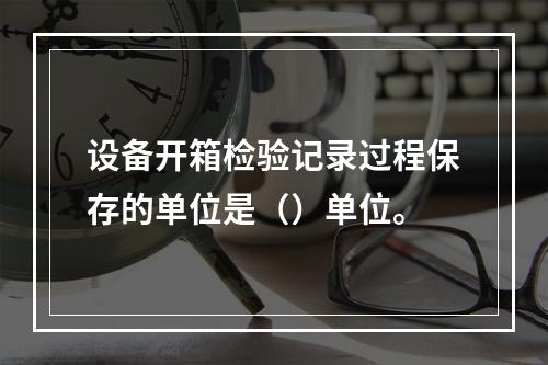 设备开箱检验记录过程保存的单位是（）单位。