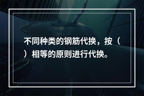 不同种类的钢筋代换，按（）相等的原则进行代换。