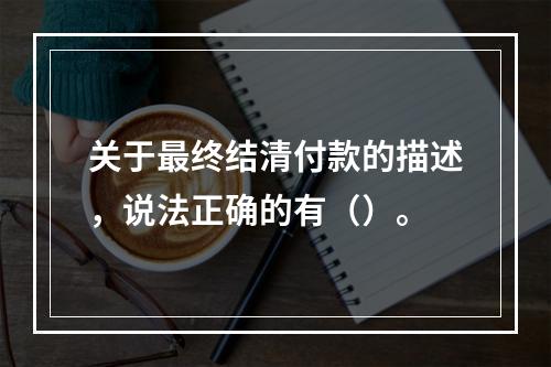 关于最终结清付款的描述，说法正确的有（）。