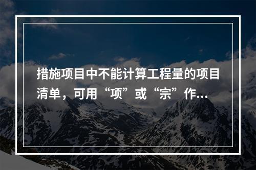 措施项目中不能计算工程量的项目清单，可用“项”或“宗”作为计