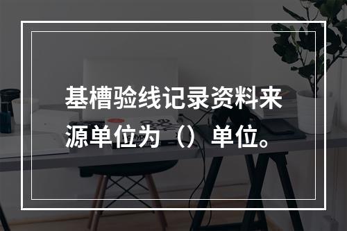 基槽验线记录资料来源单位为（）单位。