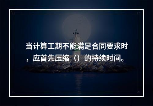 当计算工期不能满足合同要求时，应首先压缩（）的持续时间。