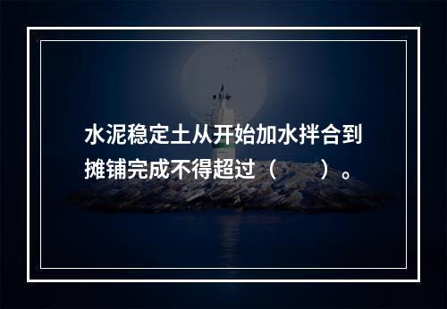 水泥稳定土从开始加水拌合到摊铺完成不得超过（　　）。