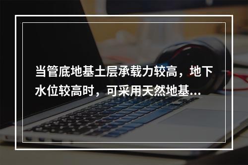 当管底地基土层承载力较高，地下水位较高时，可采用天然地基作为