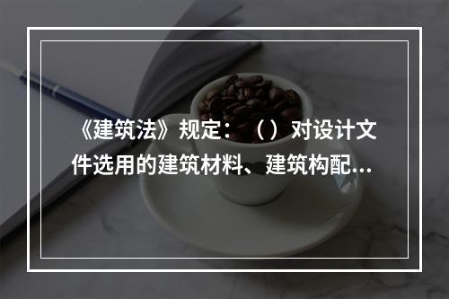 《建筑法》规定：（ ）对设计文件选用的建筑材料、建筑构配件和