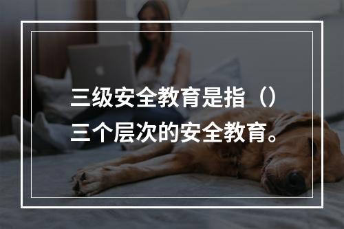 三级安全教育是指（）三个层次的安全教育。