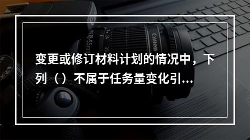 变更或修订材料计划的情况中，下列（ ）不属于任务量变化引起的