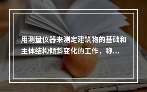 用测量仪器来测定建筑物的基础和主体结构倾斜变化的工作，称为倾