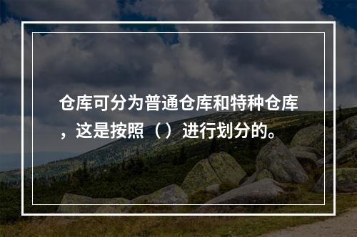 仓库可分为普通仓库和特种仓库，这是按照（ ）进行划分的。