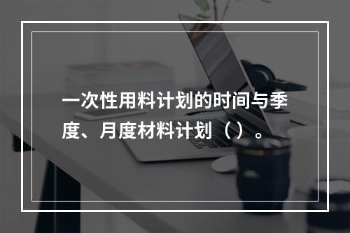 一次性用料计划的时间与季度、月度材料计划（ ）。