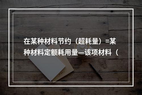 在某种材料节约（超耗量）=某种材料定额耗用量—该项材料（