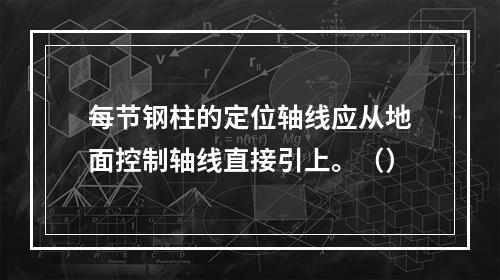 每节钢柱的定位轴线应从地面控制轴线直接引上。（）