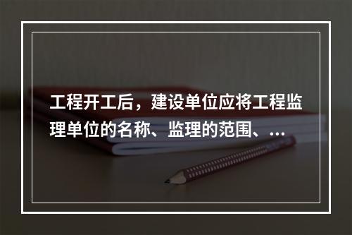 工程开工后，建设单位应将工程监理单位的名称、监理的范围、内容