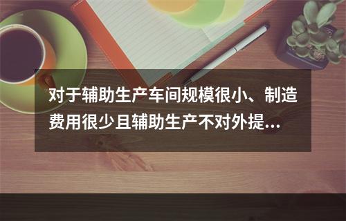 对于辅助生产车间规模很小、制造费用很少且辅助生产不对外提供产