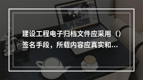 建设工程电子归档文件应采用（）签名手段，所载内容应真实和可靠