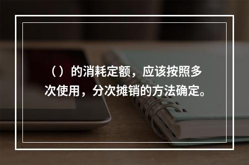 （ ）的消耗定额，应该按照多次使用，分次摊销的方法确定。