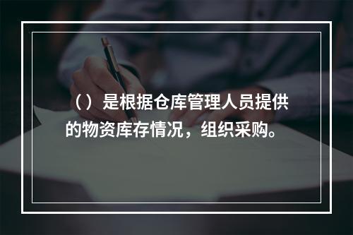 （ ）是根据仓库管理人员提供的物资库存情况，组织采购。