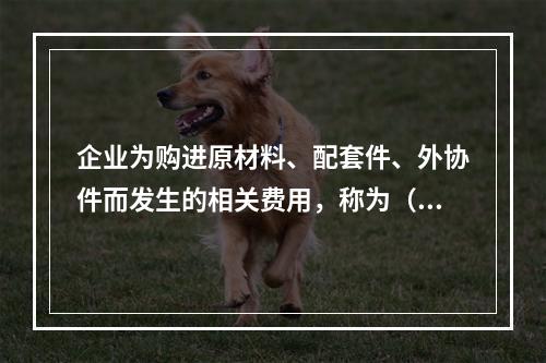 企业为购进原材料、配套件、外协件而发生的相关费用，称为（ ）