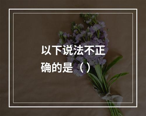 以下说法不正确的是（ ）