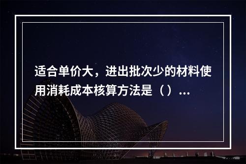 适合单价大，进出批次少的材料使用消耗成本核算方法是（ ）。