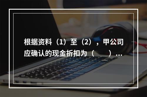 根据资料（1）至（2），甲公司应确认的现金折扣为（　　）元。